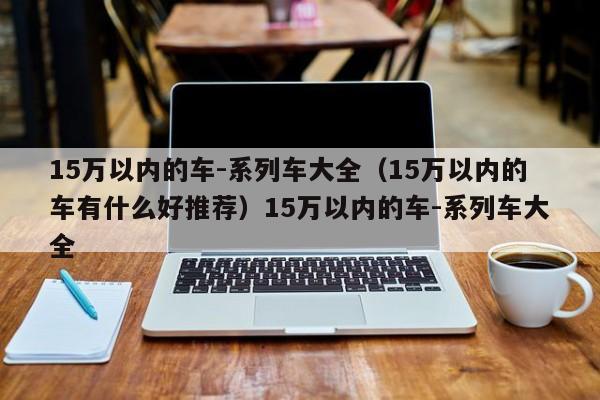 15万以内的车-系列车大全（15万以内的车有什么好推荐）15万以内的车-系列车大全