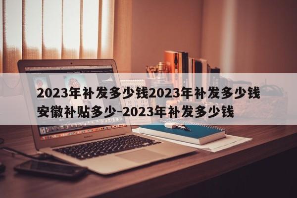 2023年补发多少钱2023年补发多少钱安徽补贴多少-2023年补发多少钱