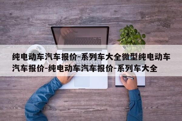 纯电动车汽车报价-系列车大全微型纯电动车汽车报价-纯电动车汽车报价-系列车大全