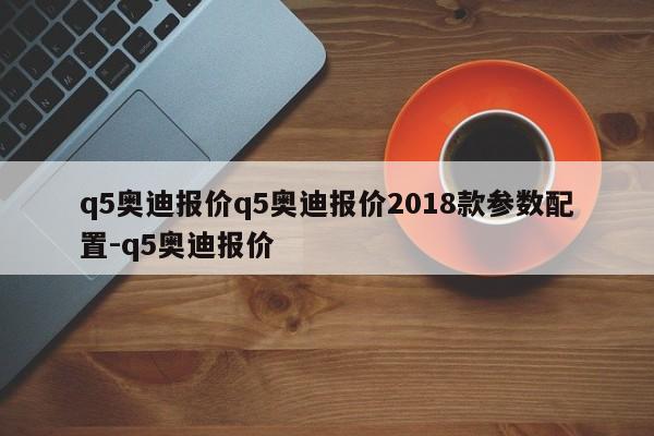 q5奥迪报价q5奥迪报价2018款参数配置-q5奥迪报价