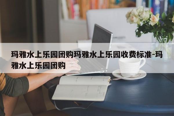 玛雅水上乐园团购玛雅水上乐园收费标准-玛雅水上乐园团购