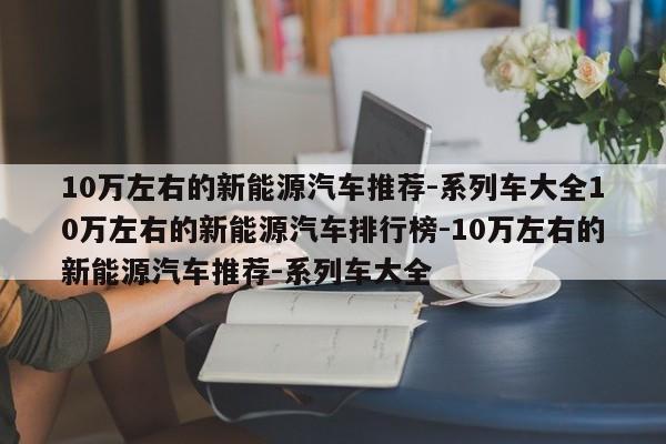 10万左右的新能源汽车推荐-系列车大全10万左右的新能源汽车排行榜-10万左右的新能源汽车推荐-系列车大全