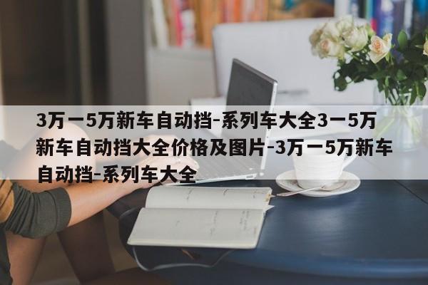 3万一5万新车自动挡-系列车大全3一5万新车自动挡大全价格及图片-3万一5万新车自动挡-系列车大全