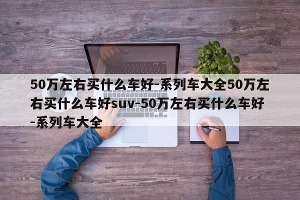 50万左右买什么车好-系列车大全50万左右买什么车好suv-50万左右买什么车好-系列车大全