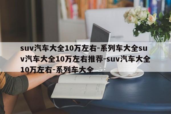 suv汽车大全10万左右-系列车大全suv汽车大全10万左右推荐-suv汽车大全10万左右-系列车大全