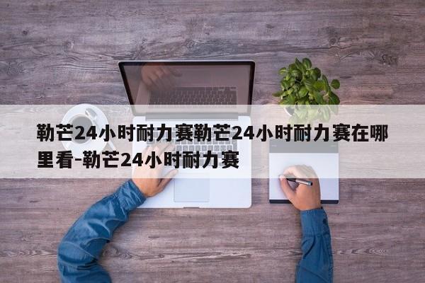 勒芒24小时耐力赛勒芒24小时耐力赛在哪里看-勒芒24小时耐力赛