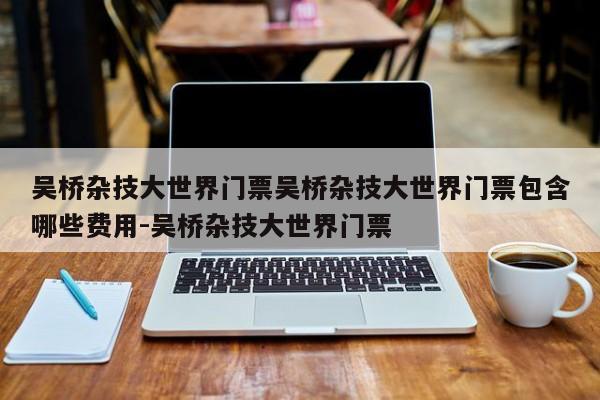 吴桥杂技大世界门票吴桥杂技大世界门票包含哪些费用-吴桥杂技大世界门票