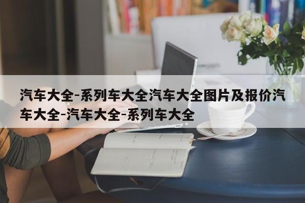 汽车大全-系列车大全汽车大全图片及报价汽车大全-汽车大全-系列车大全