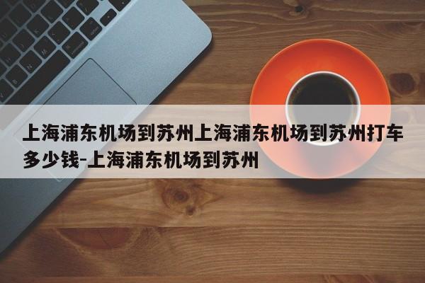 上海浦东机场到苏州上海浦东机场到苏州打车多少钱-上海浦东机场到苏州