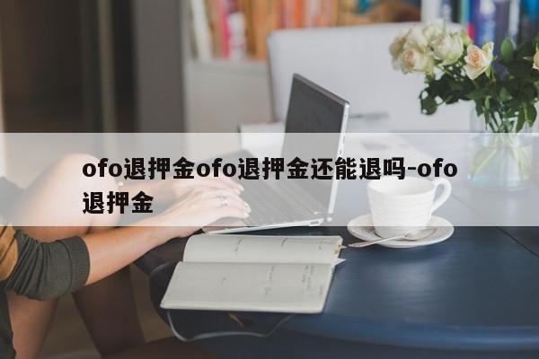 ofo退押金ofo退押金还能退吗-ofo退押金