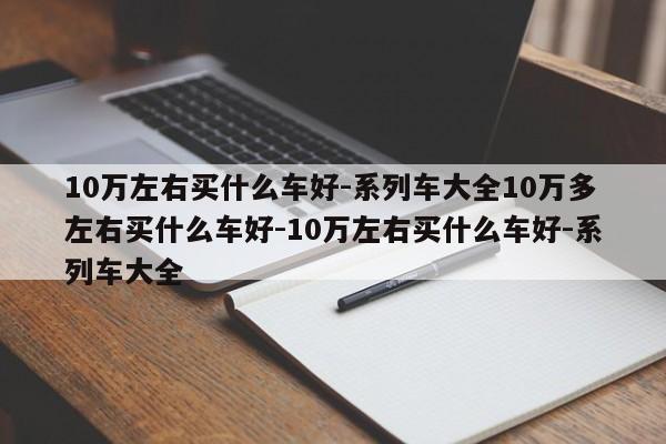 10万左右买什么车好-系列车大全10万多左右买什么车好-10万左右买什么车好-系列车大全