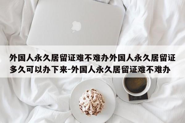 外国人永久居留证难不难办外国人永久居留证多久可以办下来-外国人永久居留证难不难办