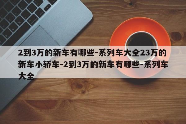 2到3万的新车有哪些-系列车大全23万的新车小轿车-2到3万的新车有哪些-系列车大全