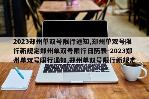 2023郑州单双号限行通知,郑州单双号限行新规定郑州单双号限行日历表-2023郑州单双号限行通知,郑州单双号限行新规定