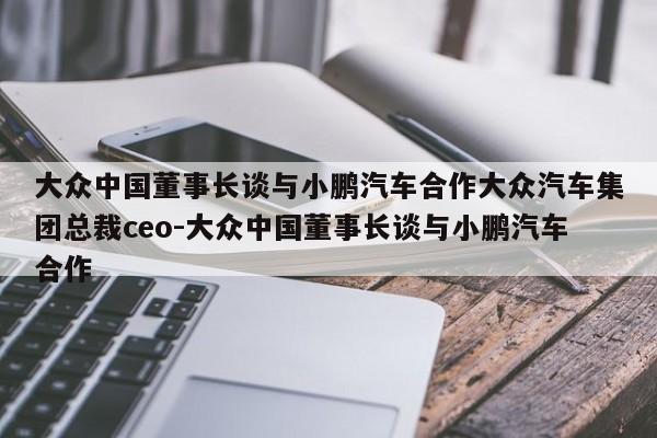 大众中国董事长谈与小鹏汽车合作大众汽车集团总裁ceo-大众中国董事长谈与小鹏汽车合作