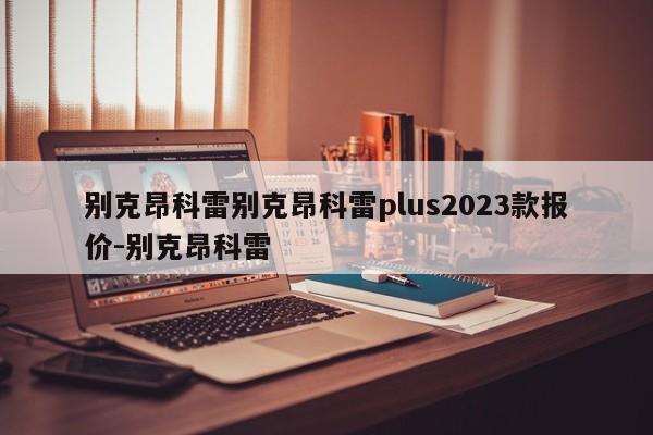 别克昂科雷别克昂科雷plus2023款报价-别克昂科雷