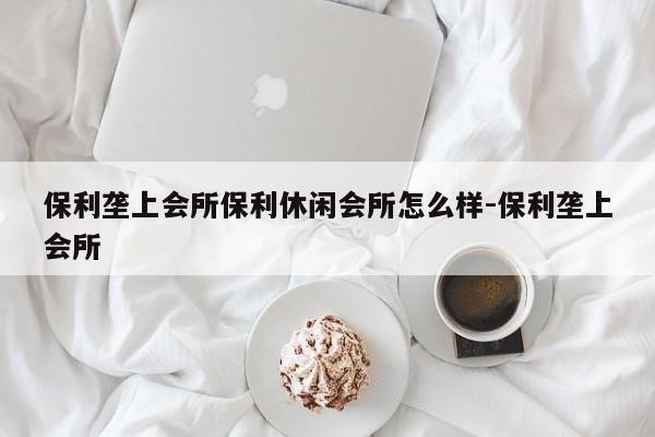 保利垄上会所保利休闲会所怎么样-保利垄上会所