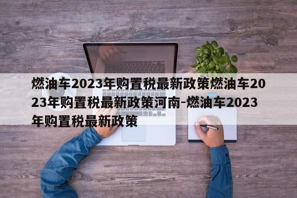 燃油车2023年购置税最新政策燃油车2023年购置税最新政策河南-燃油车2023年购置税最新政策