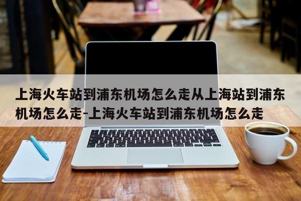 上海火车站到浦东机场怎么走从上海站到浦东机场怎么走-上海火车站到浦东机场怎么走