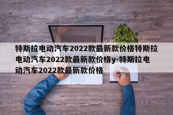 特斯拉电动汽车2022款最新款价格特斯拉电动汽车2022款最新款价格y-特斯拉电动汽车2022款最新款价格