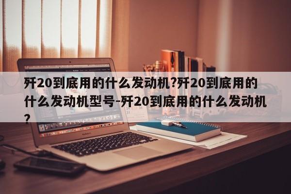 歼20到底用的什么发动机?歼20到底用的什么发动机型号-歼20到底用的什么发动机?