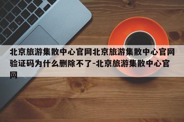 北京旅游集散中心官网北京旅游集散中心官网验证码为什么删除不了-北京旅游集散中心官网