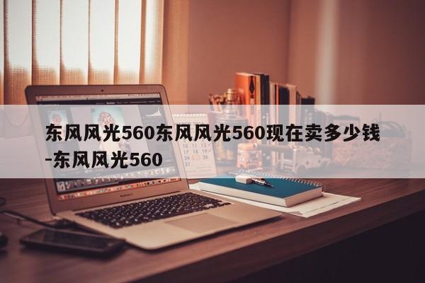 东风风光560东风风光560现在卖多少钱-东风风光560