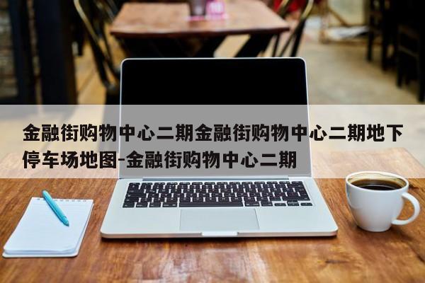 金融街购物中心二期金融街购物中心二期地下停车场地图-金融街购物中心二期