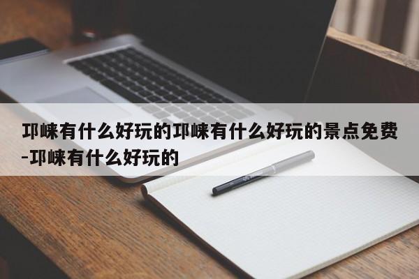 邛崃有什么好玩的邛崃有什么好玩的景点免费-邛崃有什么好玩的