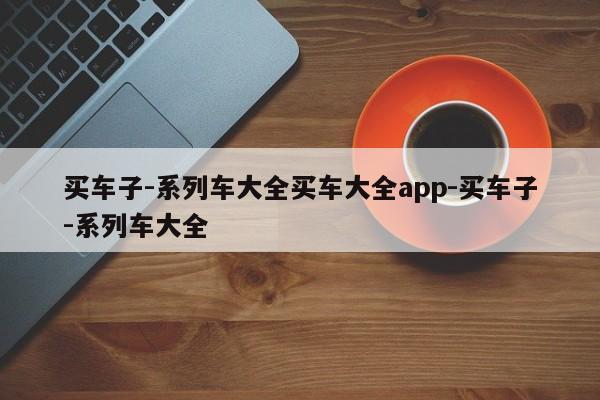 买车子-系列车大全买车大全app-买车子-系列车大全