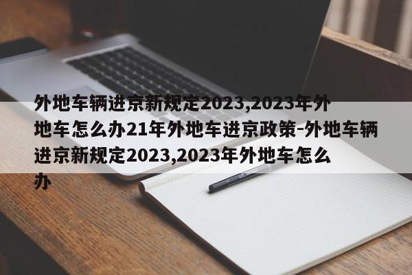 外地车辆进京新规定2023,2023年外地车怎么办21年外地车进京政策-外地车辆进京新规定2023,2023年外地车怎么办