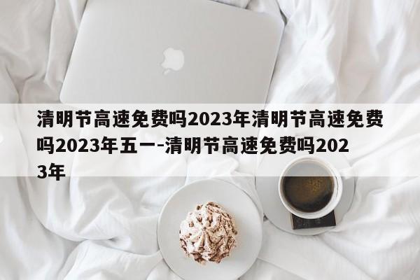 清明节高速免费吗2023年清明节高速免费吗2023年五一-清明节高速免费吗2023年