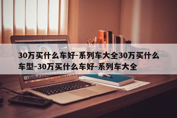 30万买什么车好-系列车大全30万买什么车型-30万买什么车好-系列车大全