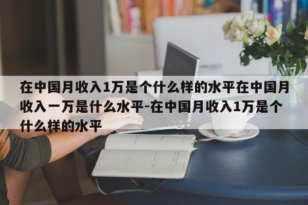 在中国月收入1万是个什么样的水平在中国月收入一万是什么水平-在中国月收入1万是个什么样的水平