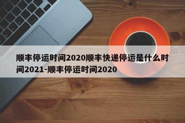 顺丰停运时间2020顺丰快递停运是什么时间2021-顺丰停运时间2020