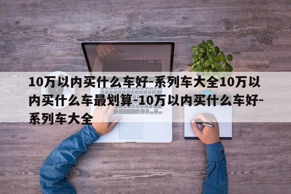 10万以内买什么车好-系列车大全10万以内买什么车最划算-10万以内买什么车好-系列车大全