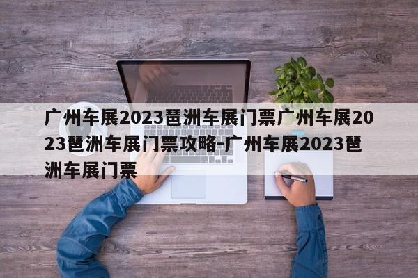 广州车展2023琶洲车展门票广州车展2023琶洲车展门票攻略-广州车展2023琶洲车展门票