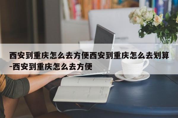 西安到重庆怎么去方便西安到重庆怎么去划算-西安到重庆怎么去方便