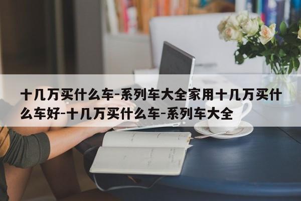 十几万买什么车-系列车大全家用十几万买什么车好-十几万买什么车-系列车大全