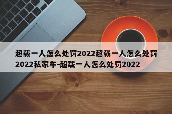 超载一人怎么处罚2022超载一人怎么处罚2022私家车-超载一人怎么处罚2022