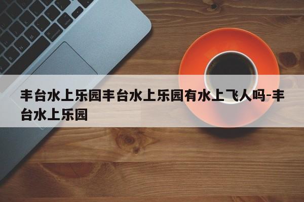 丰台水上乐园丰台水上乐园有水上飞人吗-丰台水上乐园