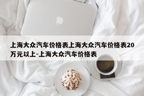 上海大众汽车价格表上海大众汽车价格表20万元以上-上海大众汽车价格表