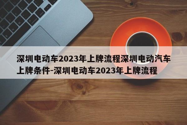 深圳电动车2023年上牌流程深圳电动汽车上牌条件-深圳电动车2023年上牌流程