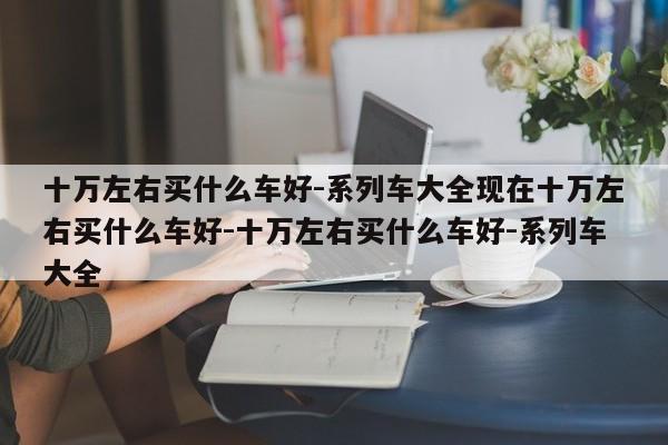 十万左右买什么车好-系列车大全现在十万左右买什么车好-十万左右买什么车好-系列车大全