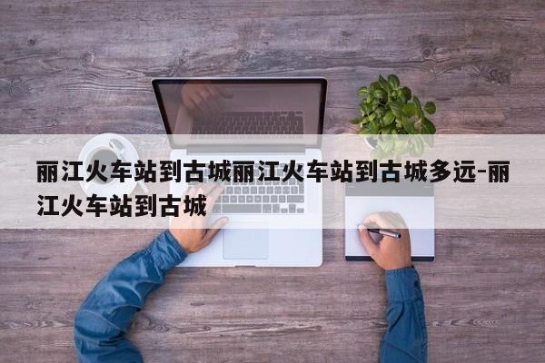 丽江火车站到古城丽江火车站到古城多远-丽江火车站到古城