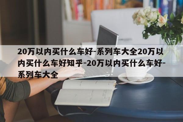 20万以内买什么车好-系列车大全20万以内买什么车好知乎-20万以内买什么车好-系列车大全