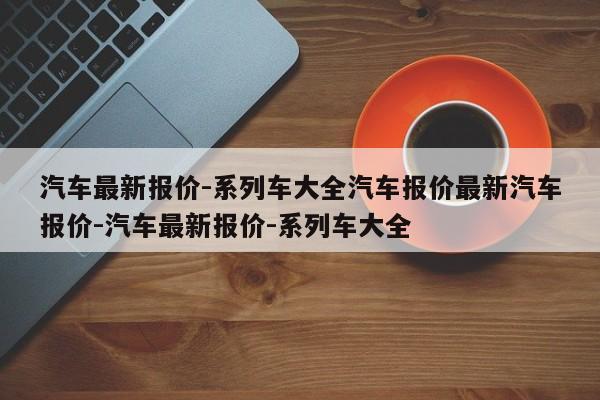 汽车最新报价-系列车大全汽车报价最新汽车报价-汽车最新报价-系列车大全