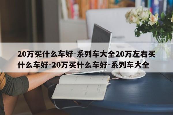 20万买什么车好-系列车大全20万左右买什么车好-20万买什么车好-系列车大全