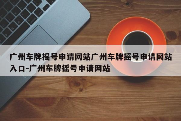 广州车牌摇号申请网站广州车牌摇号申请网站入口-广州车牌摇号申请网站