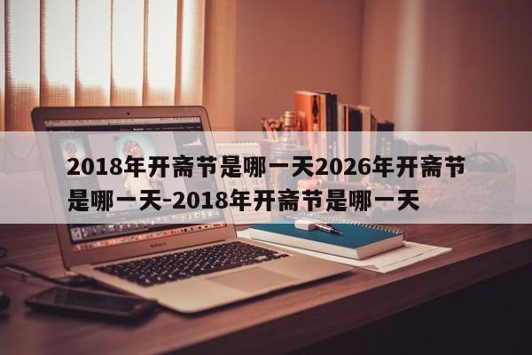 2018年开斋节是哪一天2026年开斋节是哪一天-2018年开斋节是哪一天